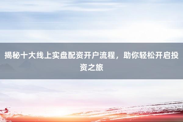 揭秘十大线上实盘配资开户流程，助你轻松开启投资之旅
