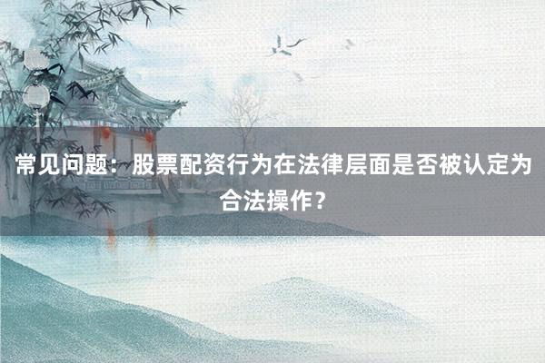 常见问题：股票配资行为在法律层面是否被认定为合法操作？