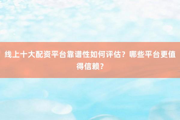 线上十大配资平台靠谱性如何评估？哪些平台更值得信赖？