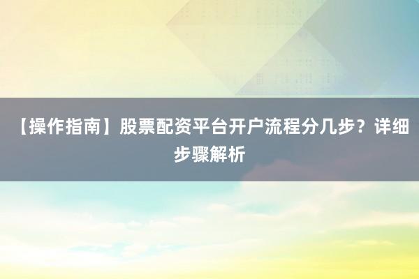 【操作指南】股票配资平台开户流程分几步？详细步骤解析