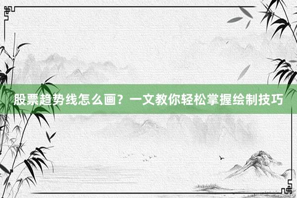 股票趋势线怎么画？一文教你轻松掌握绘制技巧