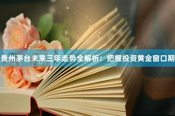 贵州茅台未来三年走势全解析：把握投资黄金窗口期
