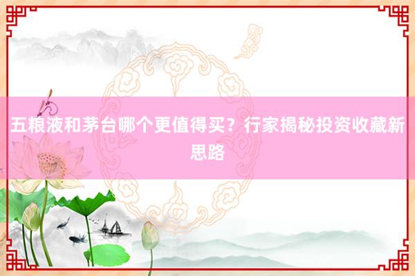 五粮液和茅台哪个更值得买？行家揭秘投资收藏新思路
