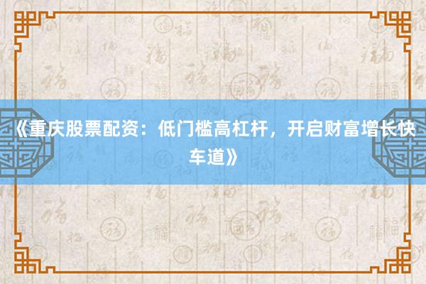 《重庆股票配资：低门槛高杠杆，开启财富增长快车道》