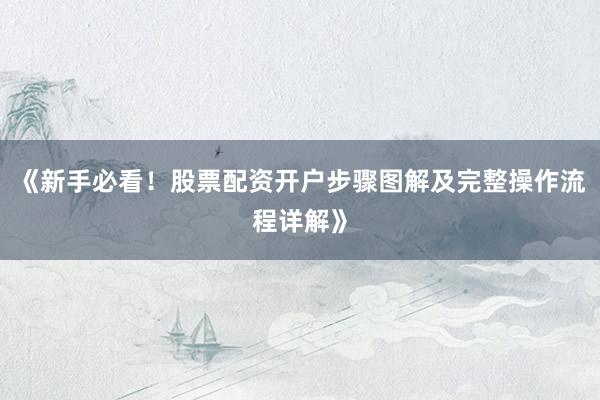 《新手必看！股票配资开户步骤图解及完整操作流程详解》