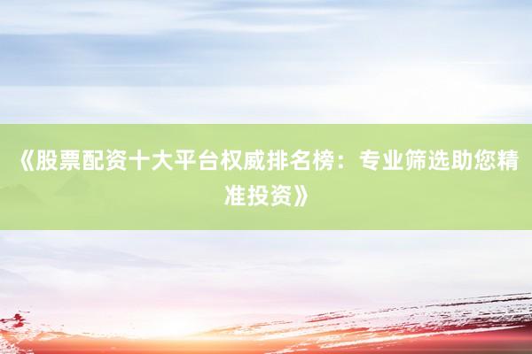 《股票配资十大平台权威排名榜：专业筛选助您精准投资》