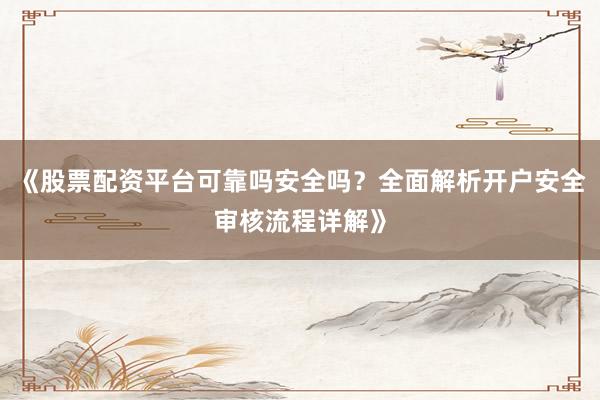《股票配资平台可靠吗安全吗？全面解析开户安全审核流程详解》