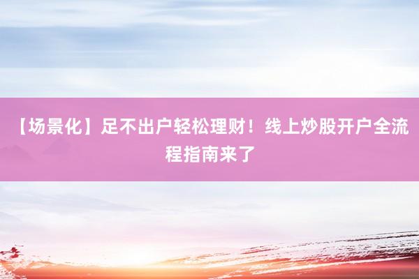 【场景化】足不出户轻松理财！线上炒股开户全流程指南来了