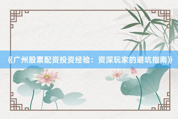《广州股票配资投资经验:资深玩家的避坑指南》