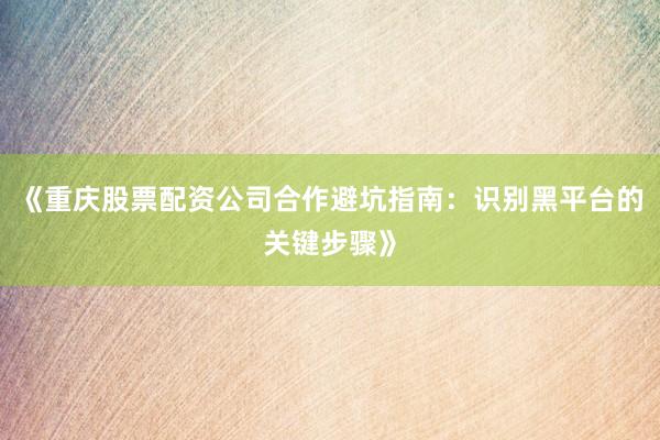 《重庆股票配资公司合作避坑指南：识别黑平台的关键步骤》