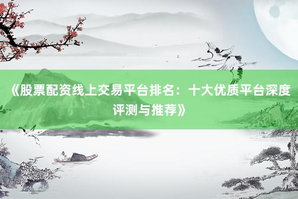 《股票配资线上交易平台排名：十大优质平台深度评测与推荐》