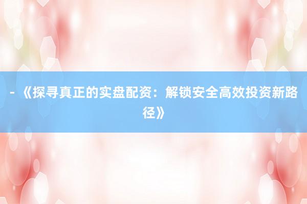 - 《探寻真正的实盘配资：解锁安全高效投资新路径》