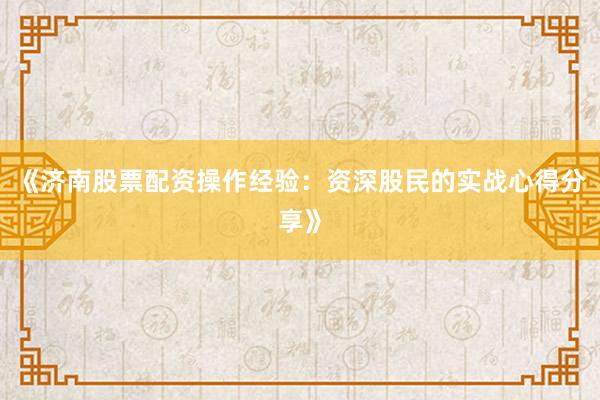 《济南股票配资操作经验：资深股民的实战心得分享》