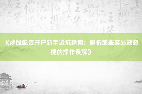 《炒股配资开户新手避坑指南：解析那些容易被忽视的操作误解》
