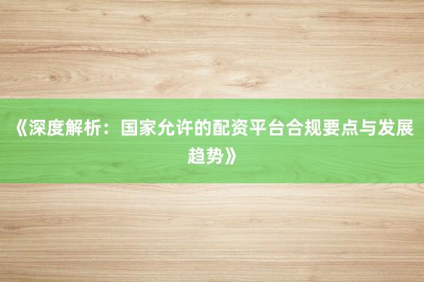 《深度解析：国家允许的配资平台合规要点与发展趋势》