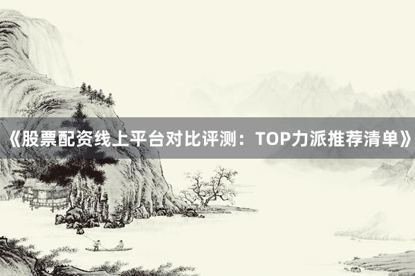 《股票配资线上平台对比评测：TOP力派推荐清单》