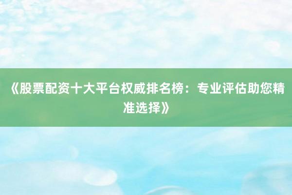 《股票配资十大平台权威排名榜：专业评估助您精准选择》