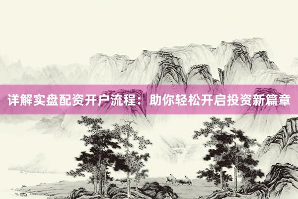 详解实盘配资开户流程：助你轻松开启投资新篇章