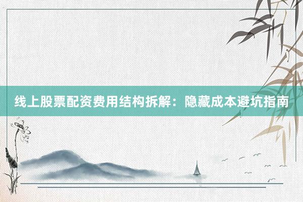 线上股票配资费用结构拆解：隐藏成本避坑指南