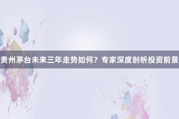 贵州茅台未来三年走势如何？专家深度剖析投资前景