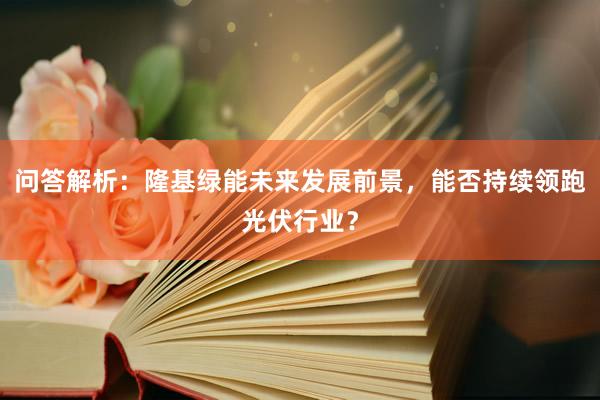 问答解析：隆基绿能未来发展前景，能否持续领跑光伏行业？