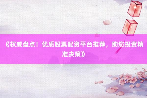 《权威盘点！优质股票配资平台推荐，助您投资精准决策》