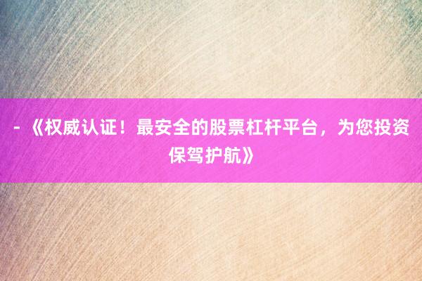 - 《权威认证！最安全的股票杠杆平台，为您投资保驾护航》
