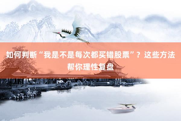 如何判断“我是不是每次都买错股票”？这些方法帮你理性复盘