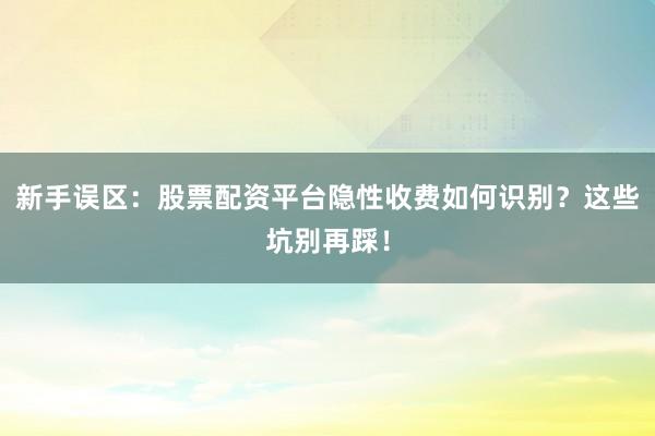 新手误区：股票配资平台隐性收费如何识别？这些坑别再踩！
