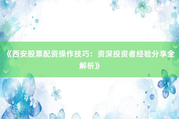 《西安股票配资操作技巧：资深投资者经验分享全解析》