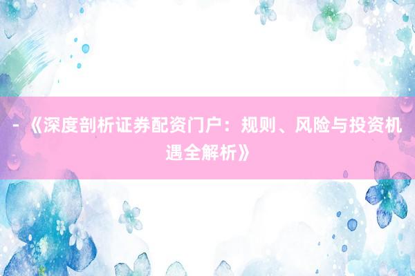 - 《深度剖析证券配资门户：规则、风险与投资机遇全解析》