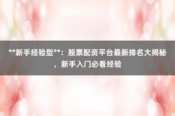 **新手经验型**：股票配资平台最新排名大揭秘，新手入门必看经验