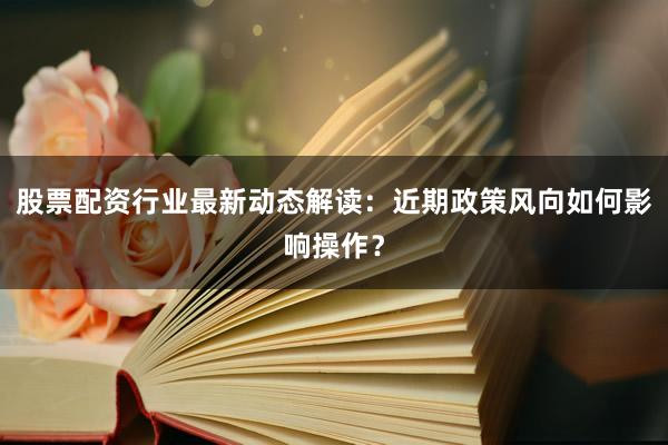 股票配资行业最新动态解读：近期政策风向如何影响操作？