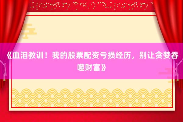 《血泪教训!我的股票配资亏损经历,别让贪婪吞噬财富》