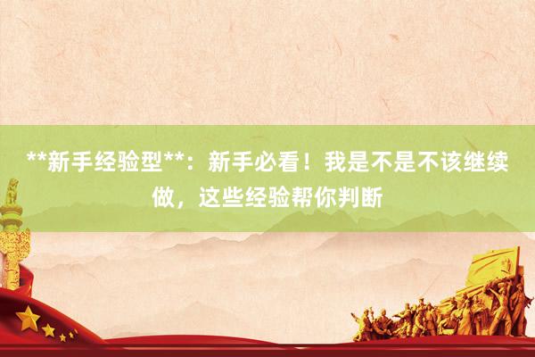 **新手经验型**：新手必看！我是不是不该继续做，这些经验帮你判断