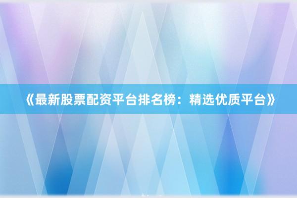 《最新股票配资平台排名榜：精选优质平台》