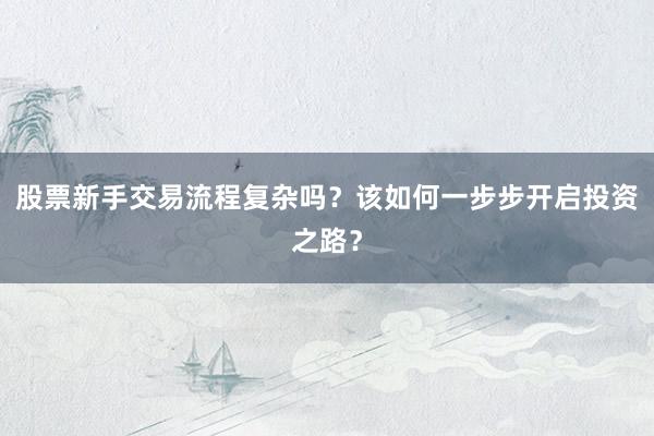 股票新手交易流程复杂吗？该如何一步步开启投资之路？