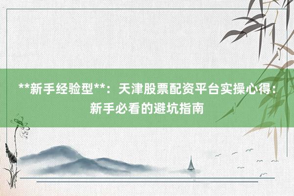 **新手经验型**：天津股票配资平台实操心得：新手必看的避坑指南