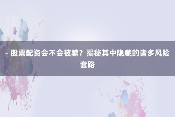 - 股票配资会不会被骗？揭秘其中隐藏的诸多风险套路