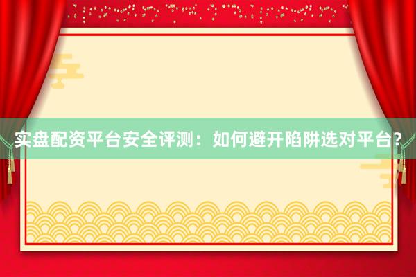 实盘配资平台安全评测：如何避开陷阱选对平台？