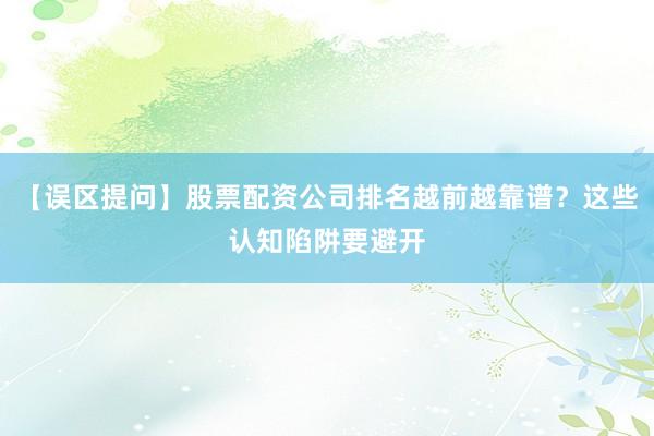 【误区提问】股票配资公司排名越前越靠谱？这些认知陷阱要避开