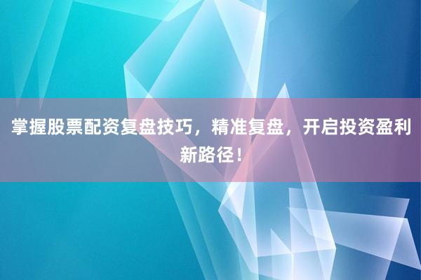 掌握股票配资复盘技巧,精准复盘,开启投资盈利新路径!