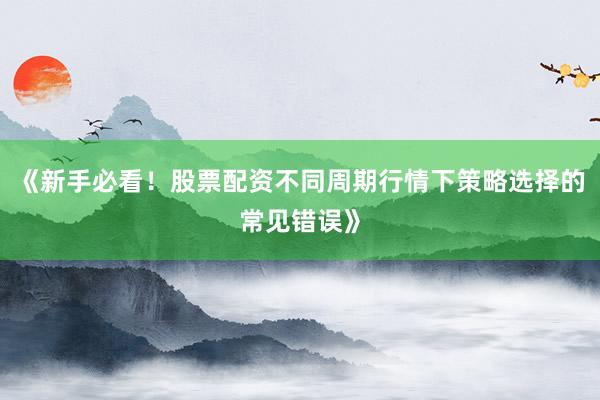《新手必看！股票配资不同周期行情下策略选择的常见错误》