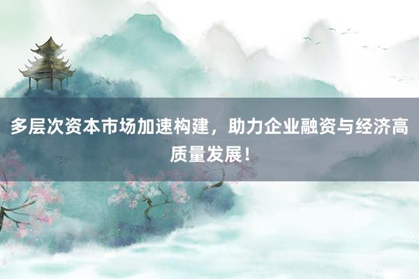 多层次资本市场加速构建，助力企业融资与经济高质量发展！
