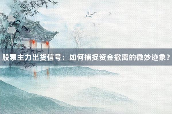 股票主力出货信号：如何捕捉资金撤离的微妙迹象？