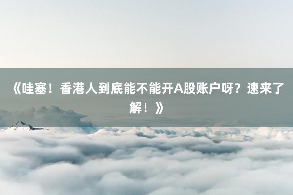 《哇塞！香港人到底能不能开A股账户呀？速来了解！》