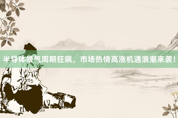 半导体景气周期狂飙，市场热情高涨机遇浪潮来袭！