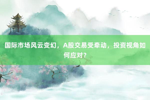 国际市场风云变幻,A股交易受牵动,投资视角如何应对?