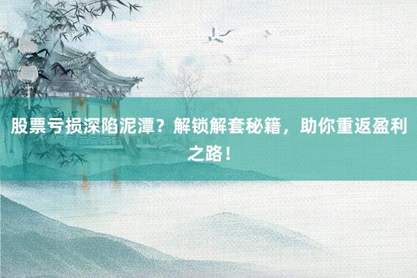 股票亏损深陷泥潭？解锁解套秘籍，助你重返盈利之路！