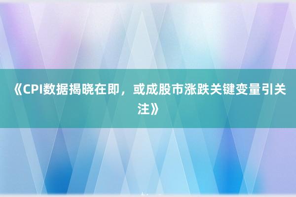 《CPI数据揭晓在即，或成股市涨跌关键变量引关注》